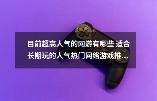 目前超高人气的网游有哪些 适合长期玩的人气热门网络游戏推荐-第1张-游戏资讯-龙启网络