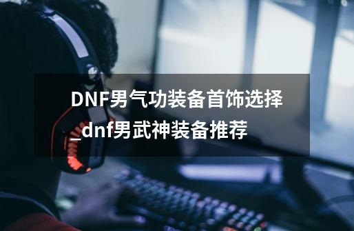 DNF男气功装备首饰选择_dnf男武神装备推荐-第1张-游戏资讯-龙启网络