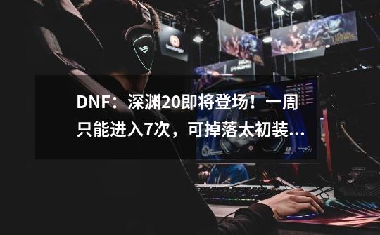 DNF：深渊2.0即将登场！一周只能进入7次，可掉落太初装备-第1张-游戏资讯-龙启网络