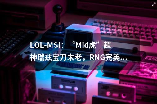 LOL-MSI：“Mid虎”超神瑞兹宝刀未老，RNG完美8连胜小组第一出线-第1张-游戏资讯-龙启网络