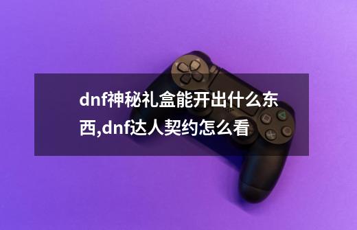 dnf神秘礼盒能开出什么东西,dnf达人契约怎么看-第1张-游戏资讯-龙启网络