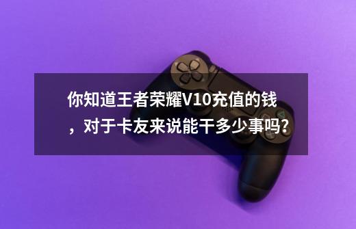 你知道王者荣耀V10充值的钱，对于卡友来说能干多少事吗？-第1张-游戏资讯-龙启网络