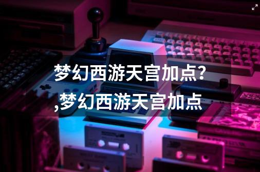 梦幻西游天宫加点？,梦幻西游天宫加点-第1张-游戏资讯-龙启网络