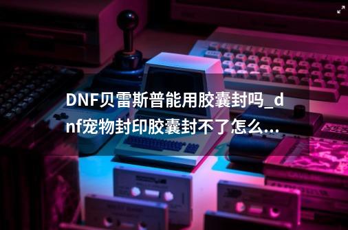 DNF贝雷斯普能用胶囊封吗?_dnf宠物封印胶囊封不了怎么办-第1张-游戏资讯-龙启网络