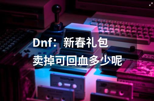 Dnf：新春礼包卖掉可回血多少呢-第1张-游戏资讯-龙启网络