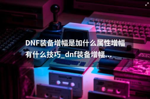 DNF装备增幅是加什么属性?增幅有什么技巧?_dnf装备增幅器在哪-第1张-游戏资讯-龙启网络