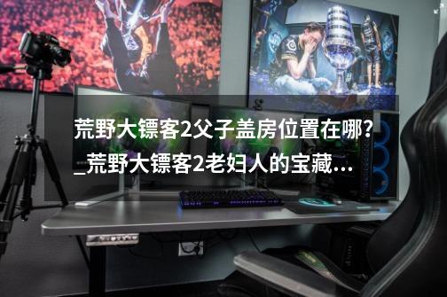 荒野大镖客2父子盖房位置在哪？_荒野大镖客2老妇人的宝藏是啥-第1张-游戏资讯-龙启网络