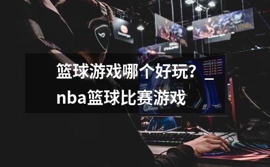 篮球游戏哪个好玩？_nba篮球比赛游戏-第1张-游戏资讯-龙启网络