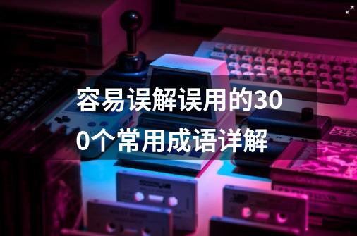 容易误解误用的300个常用成语详解-第1张-游戏资讯-龙启网络