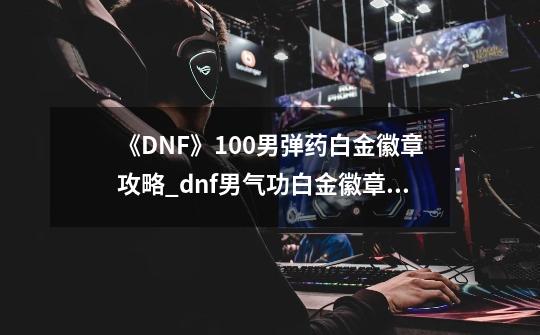 《DNF》100男弹药白金徽章攻略_dnf男气功白金徽章选什么-第1张-游戏资讯-龙启网络