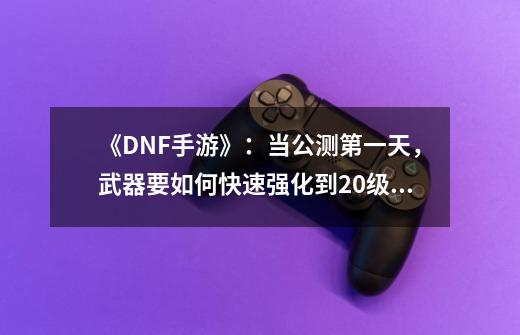 《DNF手游》：当公测第一天，武器要如何快速强化到20级！-第1张-游戏资讯-龙启网络