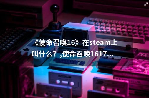 《使命召唤16》在steam上叫什么？,使命召唤161718-第1张-游戏资讯-龙启网络