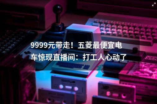 9999元带走！五菱最便宜电车惊现直播间：打工人心动了-第1张-游戏资讯-龙启网络