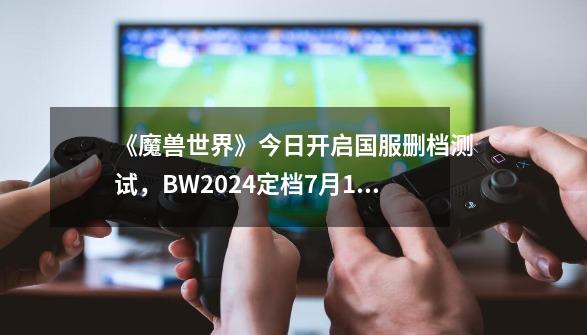 《魔兽世界》今日开启国服删档测试，BW2024定档7月12日开幕-第1张-游戏资讯-龙启网络