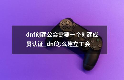 dnf创建公会需要一个创建成员认证_dnf怎么建立工会-第1张-游戏资讯-龙启网络