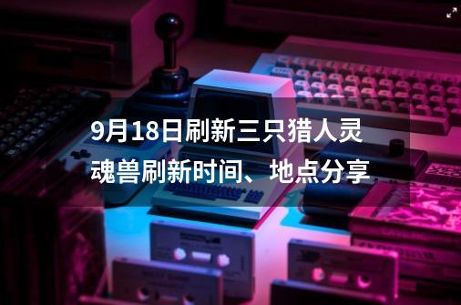 9月18日刷新三只猎人灵魂兽刷新时间、地点分享-第1张-游戏资讯-龙启网络