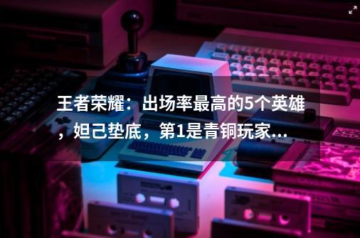 王者荣耀：出场率最高的5个英雄，妲己垫底，第1是青铜玩家最爱-第1张-游戏资讯-龙启网络