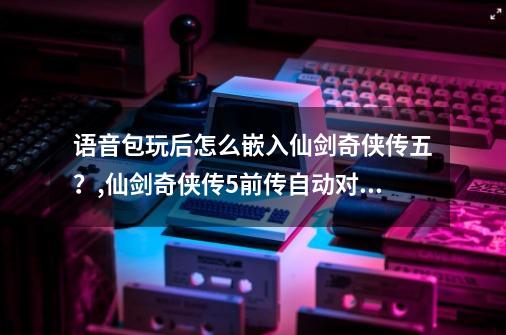 语音包玩后怎么嵌入仙剑奇侠传五？,仙剑奇侠传5前传自动对话-第1张-游戏资讯-龙启网络