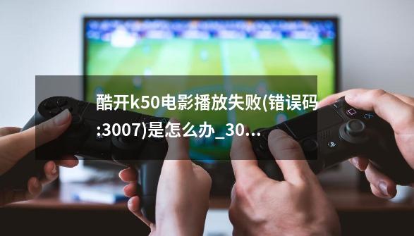 酷开k50电影播放失败(错误码:3007)是怎么办?_3007错误代码怎么解决-第1张-游戏资讯-龙启网络