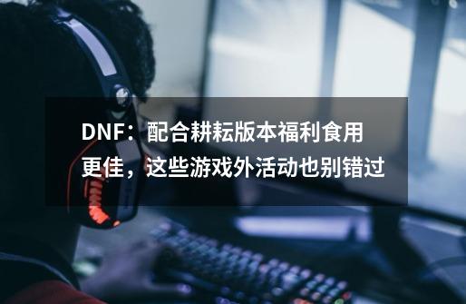 DNF：配合耕耘版本福利食用更佳，这些游戏外活动也别错过-第1张-游戏资讯-龙启网络