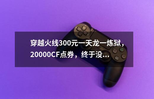 穿越火线300元一天龙一炼狱，20000CF点券，终于没再被坑！-第1张-游戏资讯-龙启网络