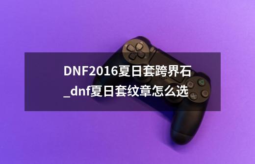 DNF2016夏日套跨界石_dnf夏日套纹章怎么选-第1张-游戏资讯-龙启网络