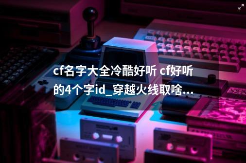 cf名字大全冷酷好听 cf好听的4个字id_穿越火线取啥名字-第1张-游戏资讯-龙启网络