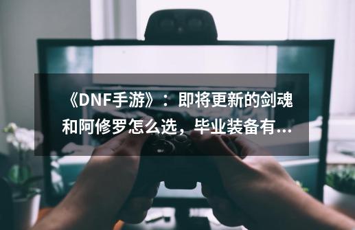 《DNF手游》：即将更新的剑魂和阿修罗怎么选，毕业装备有哪些？-第1张-游戏资讯-龙启网络