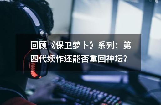 回顾《保卫萝卜》系列：第四代续作还能否重回神坛？-第1张-游戏资讯-龙启网络