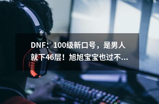 DNF：100级新口号，是男人就下46层！旭旭宝宝也过不去-第1张-游戏资讯-龙启网络