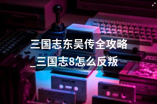 三国志东吴传全攻略_三国志8怎么反叛-第1张-游戏资讯-龙启网络