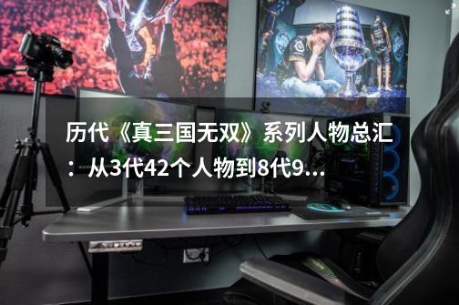 历代《真三国无双》系列人物总汇：从3代42个人物到8代94个人物！-第1张-游戏资讯-龙启网络