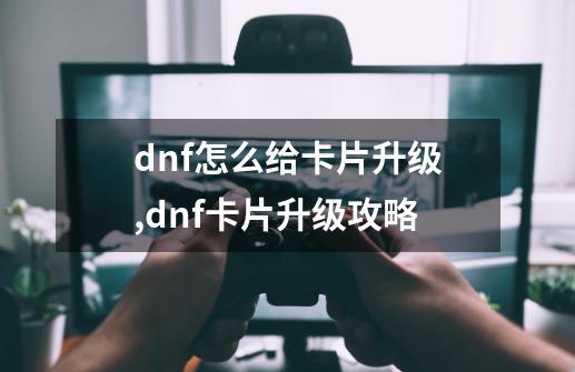 dnf怎么给卡片升级,dnf卡片升级攻略-第1张-游戏资讯-龙启网络