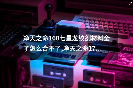 净天之命1.60七星龙纹剑材料全了怎么合不了,净天之命178详细攻略-第1张-游戏资讯-龙启网络