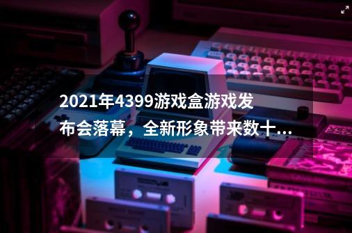 2021年4399游戏盒游戏发布会落幕，全新形象带来数十款精彩好游-第1张-游戏资讯-龙启网络