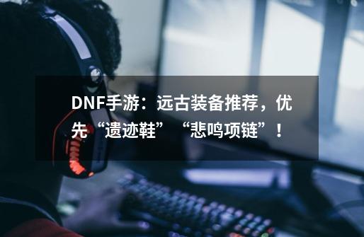 DNF手游：远古装备推荐，优先“遗迹鞋”+“悲鸣项链”！-第1张-游戏资讯-龙启网络