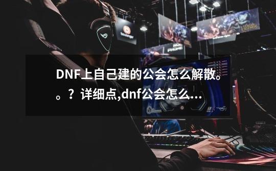 DNF上自己建的公会怎么解散。。？详细点,dnf公会怎么收人-第1张-游戏资讯-龙启网络