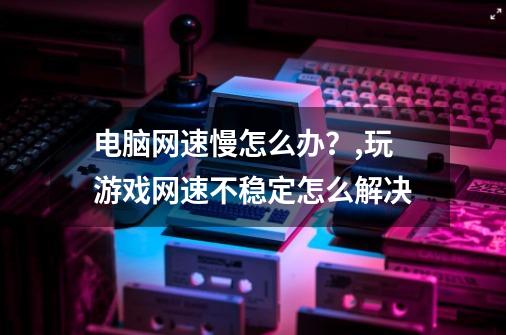 电脑网速慢怎么办？,玩游戏网速不稳定怎么解决-第1张-游戏资讯-龙启网络