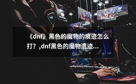 《dnf》黑色的魔物的痕迹怎么打？,dnf黑色的魔物遗迹称号-第1张-游戏资讯-龙启网络