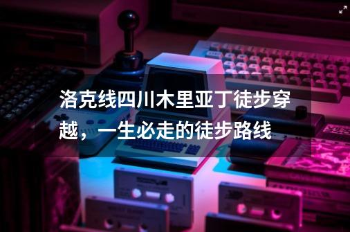 洛克线四川木里亚丁徒步穿越，一生必走的徒步路线-第1张-游戏资讯-龙启网络