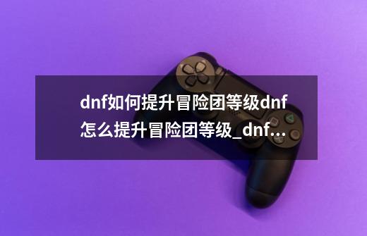 dnf如何提升冒险团等级dnf怎么提升冒险团等级_dnf熟练度怎么提升快-第1张-游戏资讯-龙启网络