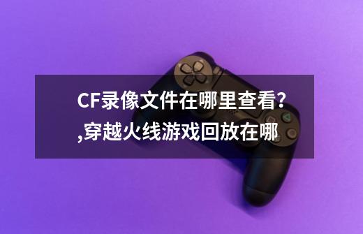 CF录像文件在哪里查看？,穿越火线游戏回放在哪-第1张-游戏资讯-龙启网络