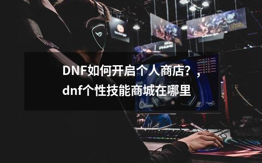 DNF如何开启个人商店？,dnf个性技能商城在哪里-第1张-游戏资讯-龙启网络