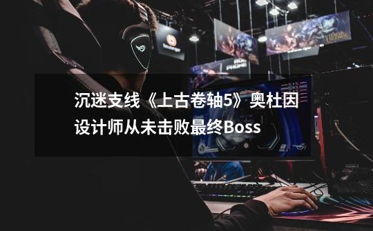 沉迷支线《上古卷轴5》奥杜因设计师从未击败最终Boss-第1张-游戏资讯-龙启网络