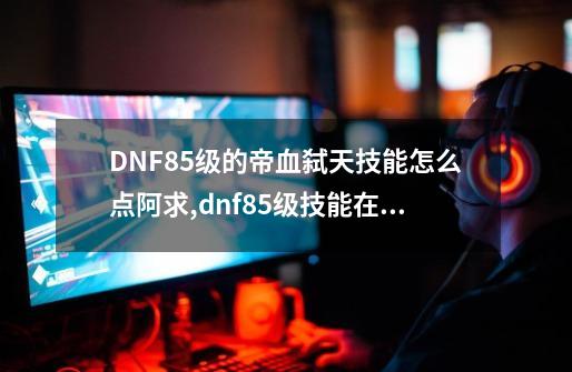 DNF85级的帝血弑天技能怎么点阿.求,dnf85级技能在哪里-第1张-游戏资讯-龙启网络