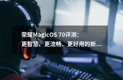 荣耀MagicOS 7.0评测：更智慧、更流畅、更好用的新系统-第1张-游戏资讯-龙启网络