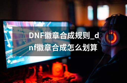 DNF徽章合成规则_dnf徽章合成怎么划算-第1张-游戏资讯-龙启网络