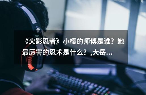 《火影忍者》小樱的师傅是谁？她最厉害的忍术是什么？,大岳丸的师傅是谁-第1张-游戏资讯-龙启网络