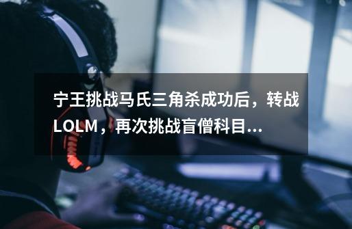 宁王挑战马氏三角杀成功后，转战LOLM，再次挑战盲僧科目二考试-第1张-游戏资讯-龙启网络