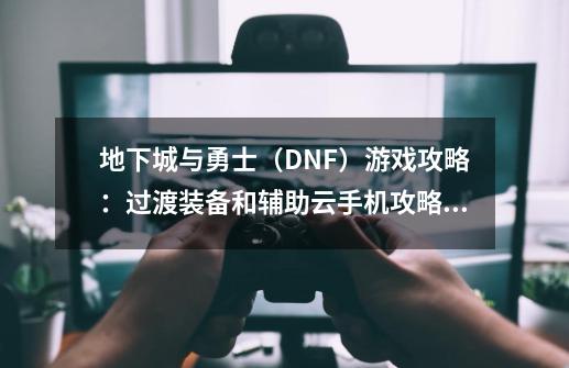 地下城与勇士（DNF）游戏攻略：过渡装备和辅助云手机攻略大全！-第1张-游戏资讯-龙启网络